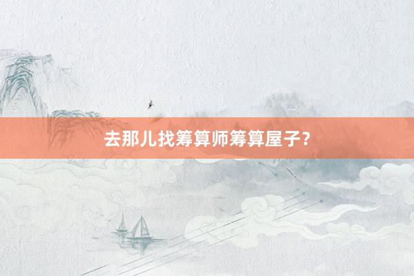 去那儿找筹算师筹算屋子？